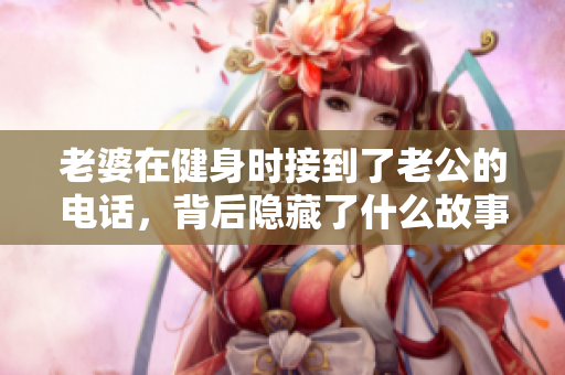 老婆在健身时接到了老公的电话，背后隐藏了什么故事