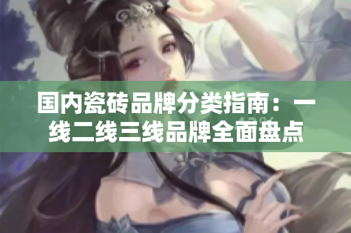 国内瓷砖品牌分类指南：一线二线三线品牌全面盘点