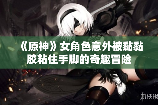 《原神》女角色意外被黏黏胶粘住手脚的奇趣冒险