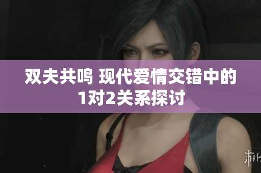 双夫共鸣 现代爱情交错中的1对2关系探讨
