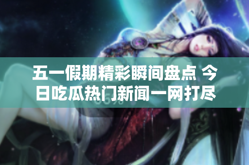五一假期精彩瞬间盘点 今日吃瓜热门新闻一网打尽