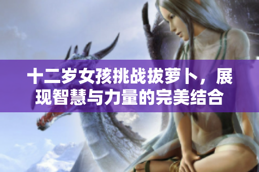 十二岁女孩挑战拔萝卜，展现智慧与力量的完美结合