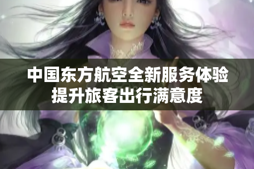 中国东方航空全新服务体验提升旅客出行满意度