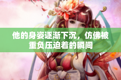 他的身姿逐渐下沉，仿佛被重负压迫着的瞬间