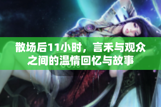 散场后11小时，言禾与观众之间的温情回忆与故事