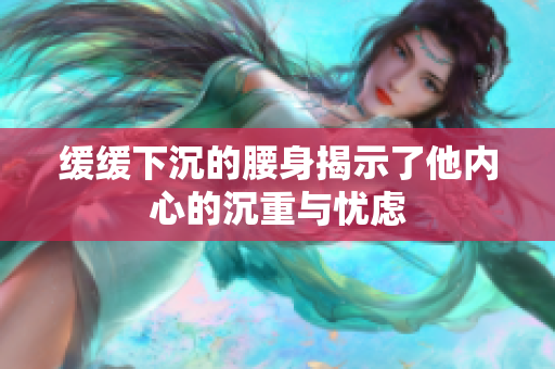 缓缓下沉的腰身揭示了他内心的沉重与忧虑