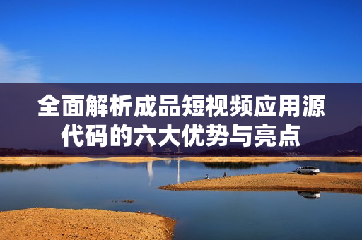 全面解析成品短视频应用源代码的六大优势与亮点