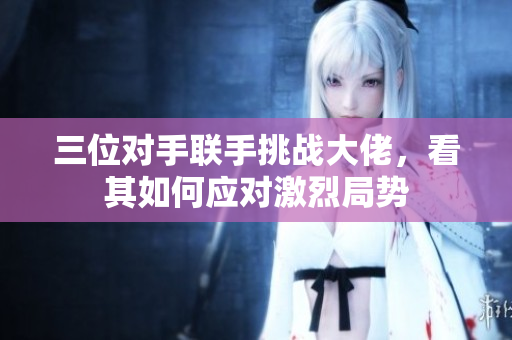 三位对手联手挑战大佬，看其如何应对激烈局势