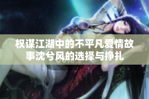 权谋江湖中的不平凡爱情故事沈兮风的选择与挣扎