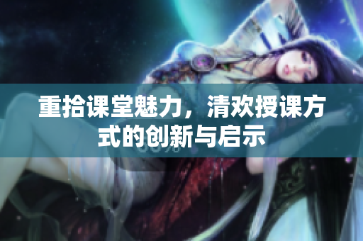 重拾课堂魅力，清欢授课方式的创新与启示