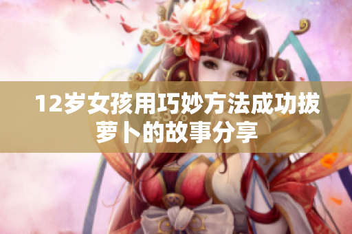 12岁女孩用巧妙方法成功拔萝卜的故事分享