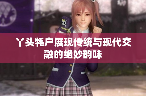 丫头牦户展现传统与现代交融的绝妙韵味