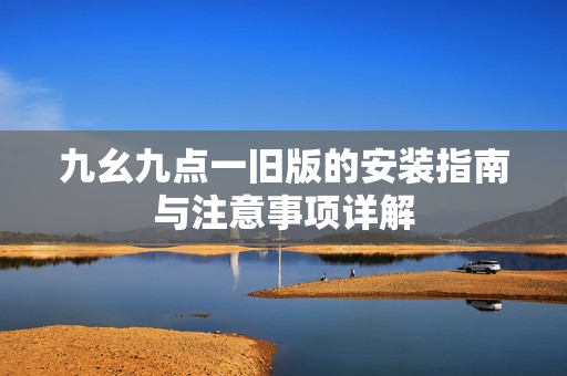 九幺九点一旧版的安装指南与注意事项详解