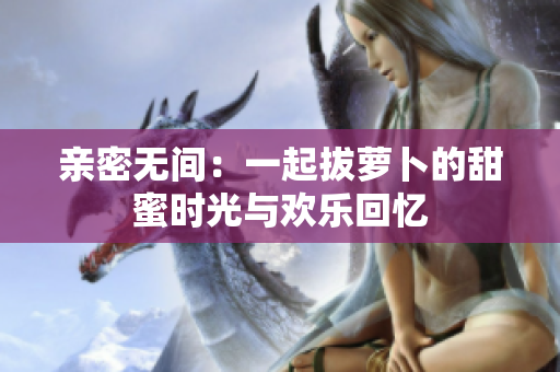 亲密无间：一起拔萝卜的甜蜜时光与欢乐回忆