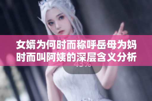 女婿为何时而称呼岳母为妈时而叫阿姨的深层含义分析