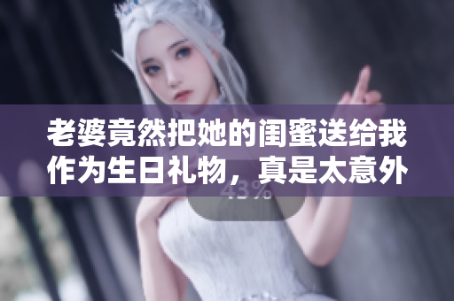 老婆竟然把她的闺蜜送给我作为生日礼物，真是太意外了！