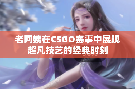 老阿姨在CSGO赛事中展现超凡技艺的经典时刻