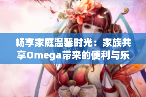 畅享家庭温馨时光：家族共享Omega带来的便利与乐趣