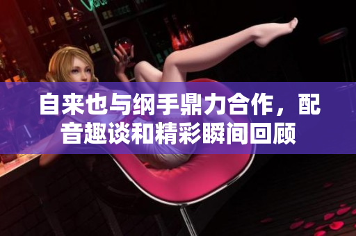 自来也与纲手鼎力合作，配音趣谈和精彩瞬间回顾