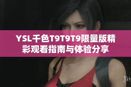 YSL千色T9T9T9限量版精彩观看指南与体验分享