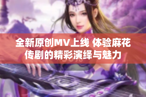全新原创MV上线 体验麻花传剧的精彩演绎与魅力
