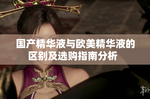 国产精华液与欧美精华液的区别及选购指南分析  