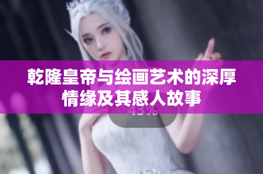 乾隆皇帝与绘画艺术的深厚情缘及其感人故事