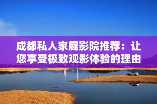 成都私人家庭影院推荐：让您享受极致观影体验的理由