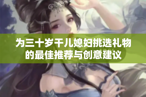 为三十岁干儿媳妇挑选礼物的最佳推荐与创意建议