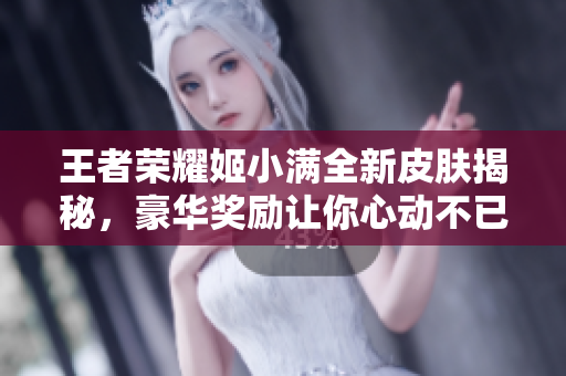 王者荣耀姬小满全新皮肤揭秘，豪华奖励让你心动不已