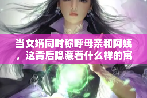 当女婿同时称呼母亲和阿姨，这背后隐藏着什么样的寓意？