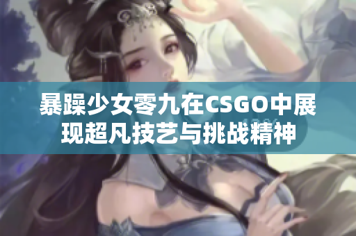 暴躁少女零九在CSGO中展现超凡技艺与挑战精神