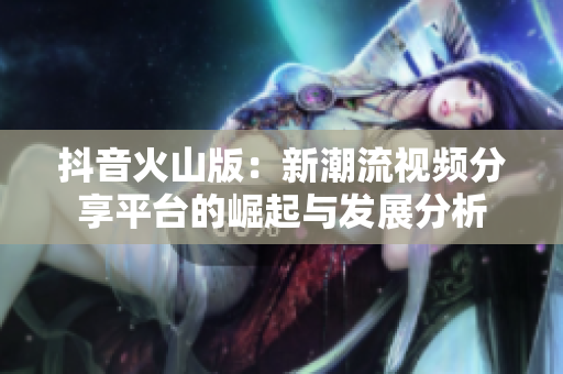 抖音火山版：新潮流视频分享平台的崛起与发展分析