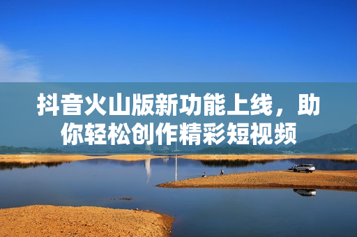抖音火山版新功能上线，助你轻松创作精彩短视频