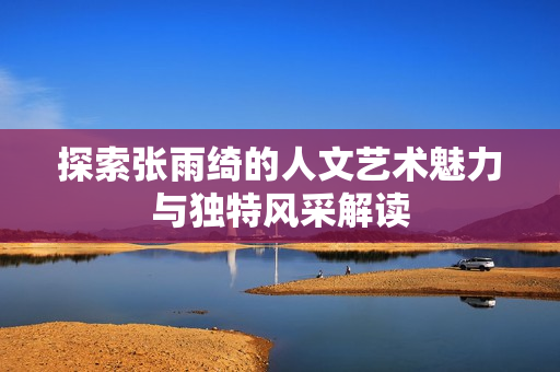 探索张雨绮的人文艺术魅力与独特风采解读