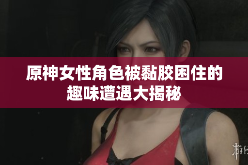 原神女性角色被黏胶困住的趣味遭遇大揭秘