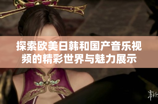 探索欧美日韩和国产音乐视频的精彩世界与魅力展示