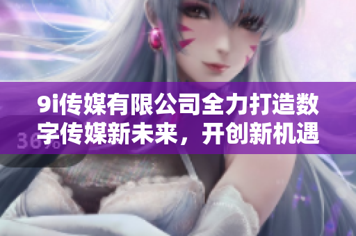9i传媒有限公司全力打造数字传媒新未来，开创新机遇