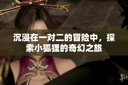 沉浸在一对二的冒险中，探索小狐狸的奇幻之旅