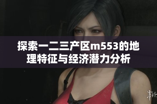 探索一二三产区m553的地理特征与经济潜力分析