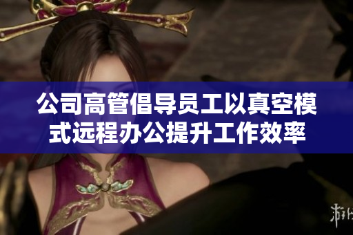 公司高管倡导员工以真空模式远程办公提升工作效率