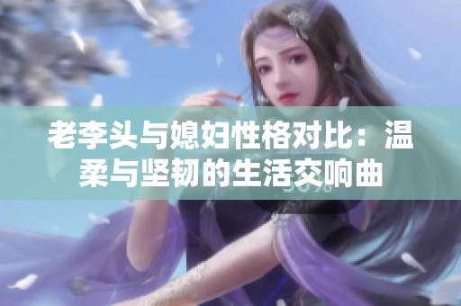 老李头与媳妇性格对比：温柔与坚韧的生活交响曲