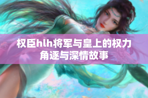 权臣hlh将军与皇上的权力角逐与深情故事