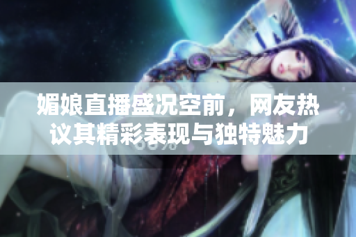 媚娘直播盛况空前，网友热议其精彩表现与独特魅力