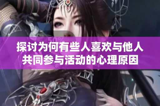 探讨为何有些人喜欢与他人共同参与活动的心理原因