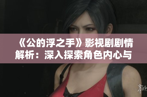 《公的浮之手》影视剧剧情解析：深入探索角色内心与冲突关系