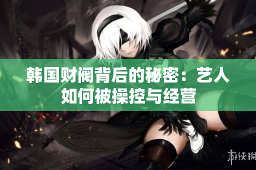 韩国财阀背后的秘密：艺人如何被操控与经营