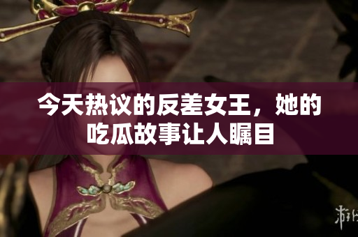 今天热议的反差女王，她的吃瓜故事让人瞩目