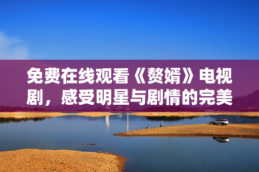 免费在线观看《赘婿》电视剧，感受明星与剧情的完美结合