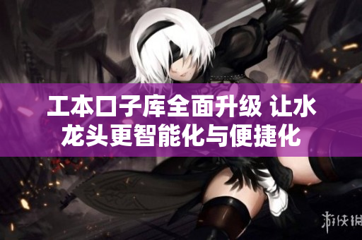工本口子库全面升级 让水龙头更智能化与便捷化